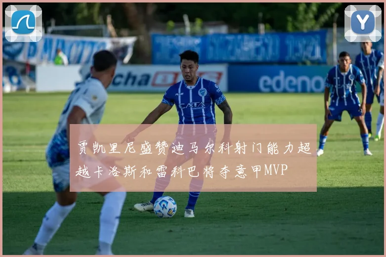 贾凯里尼盛赞迪马尔科射门能力超越卡洛斯和雷科巴将夺意甲MVP