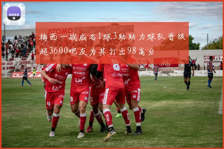 梅西一战成名1球3助助力球队晋级超3600吧友为其打出98高分