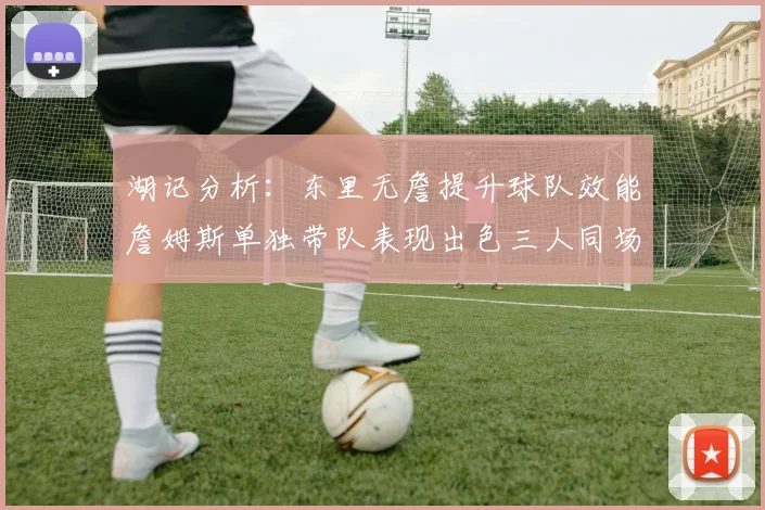 湖记分析：东里无詹提升球队效能詹姆斯单独带队表现出色三人同场反而下滑