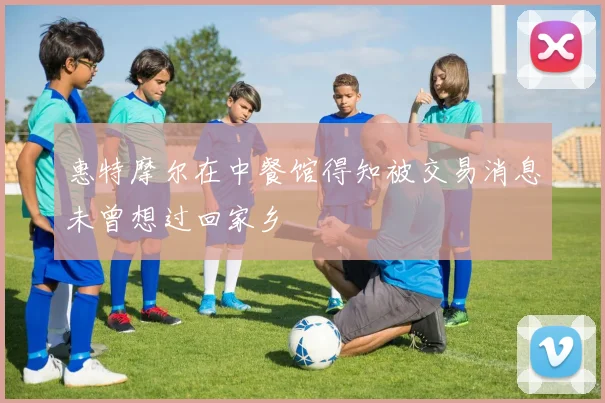 惠特摩尔在中餐馆得知被交易消息未曾想过回家乡