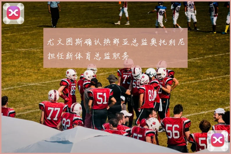 尤文图斯确认热那亚总监奥托利尼担任新体育总监职务