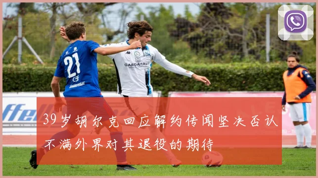 39岁胡尔克回应解约传闻坚决否认不满外界对其退役的期待