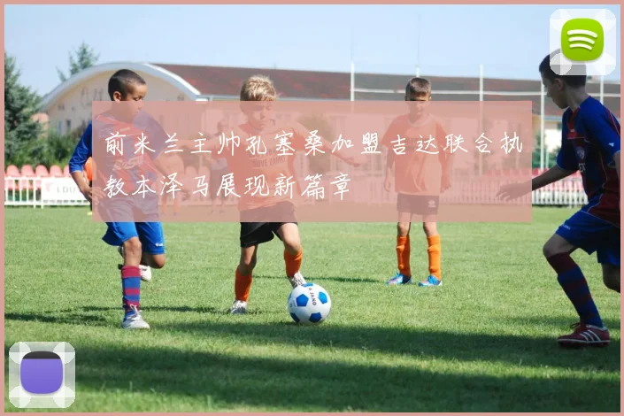 前米兰主帅孔塞桑加盟吉达联合执教本泽马展现新篇章