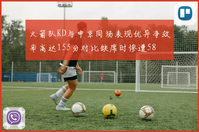 火箭队KD与申京同场表现优异净效率高达155分对比缺席时惨遭58