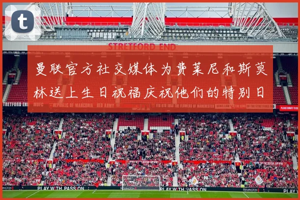 曼联官方社交媒体为费莱尼和斯莫林送上生日祝福庆祝他们的特别日子
