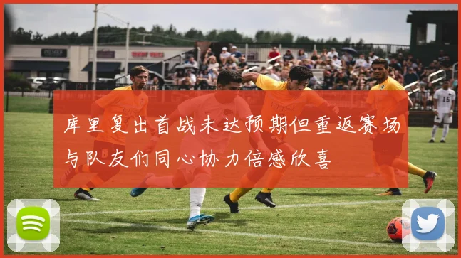 库里复出首战未达预期但重返赛场与队友们同心协力倍感欣喜