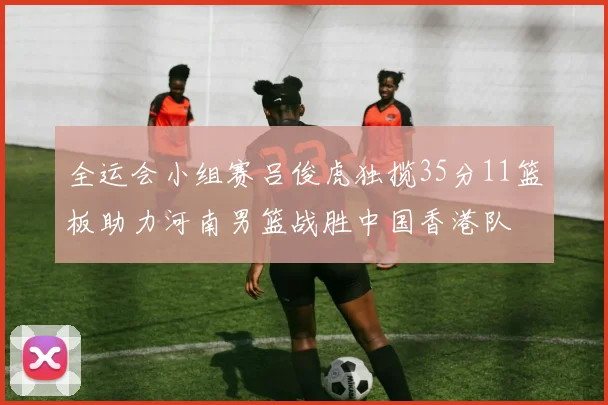 全运会小组赛吕俊虎独揽35分11篮板助力河南男篮战胜中国香港队