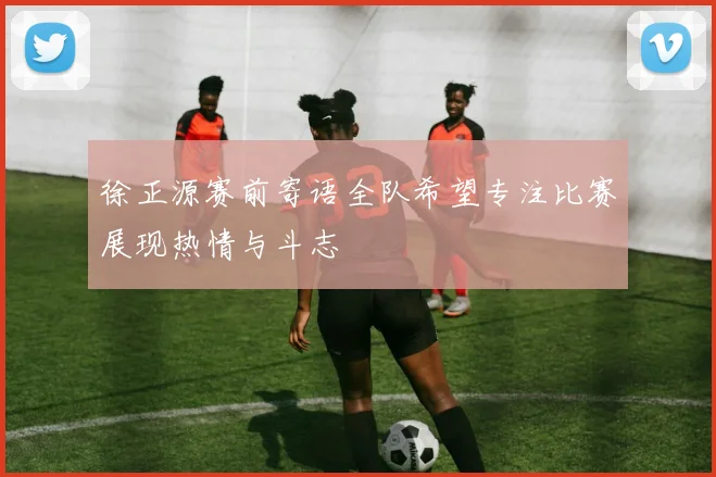徐正源赛前寄语全队希望专注比赛展现热情与斗志
