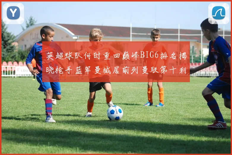 英超球队何时重回巅峰BIG6排名揭晓枪手蓝军曼城居前列曼联第十利物浦第十二