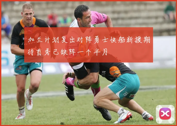 加兰计划复出对阵勇士快船新援期待首秀已缺阵一个半月