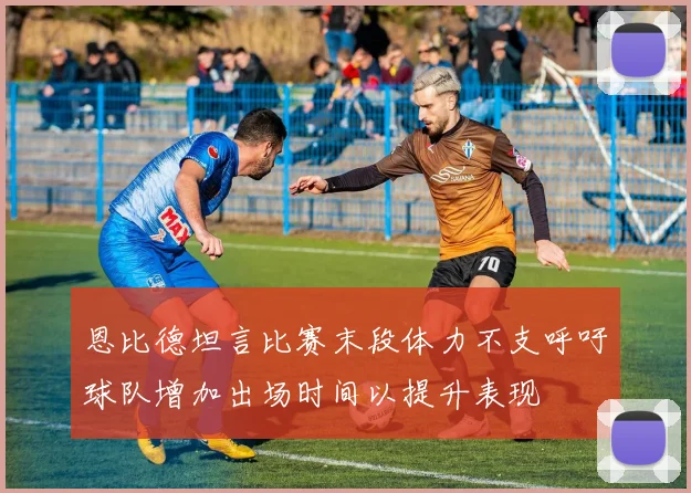 恩比德坦言比赛末段体力不支呼吁球队增加出场时间以提升表现