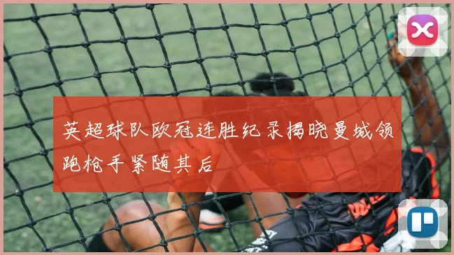 英超球队欧冠连胜纪录揭晓曼城领跑枪手紧随其后