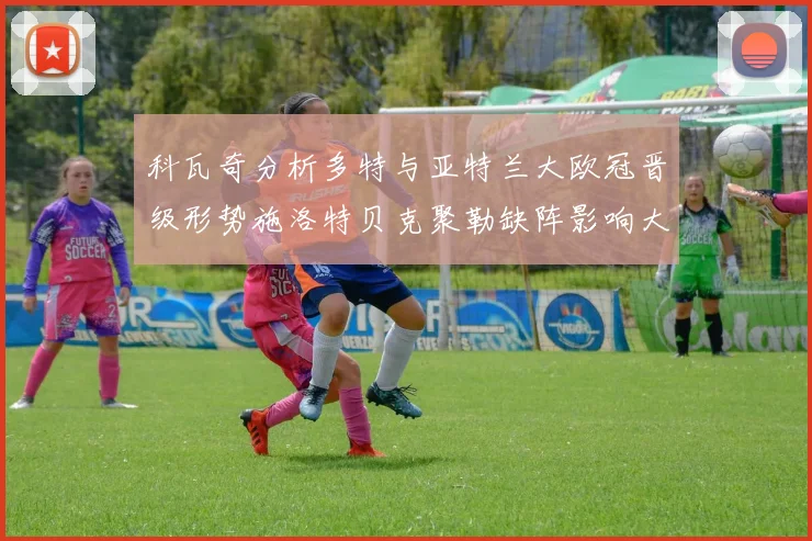 科瓦奇分析多特与亚特兰大欧冠晋级形势施洛特贝克聚勒缺阵影响大