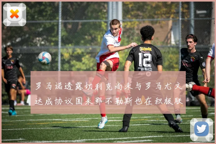 罗马诺透露切利克尚未与罗马尤文达成协议国米那不勒斯也在积极联系