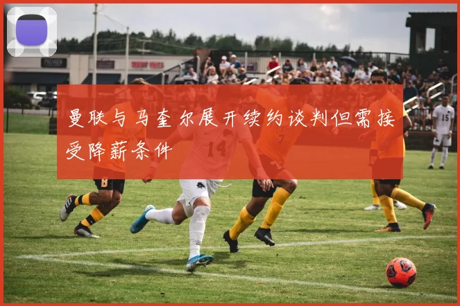曼联与马奎尔展开续约谈判但需接受降薪条件