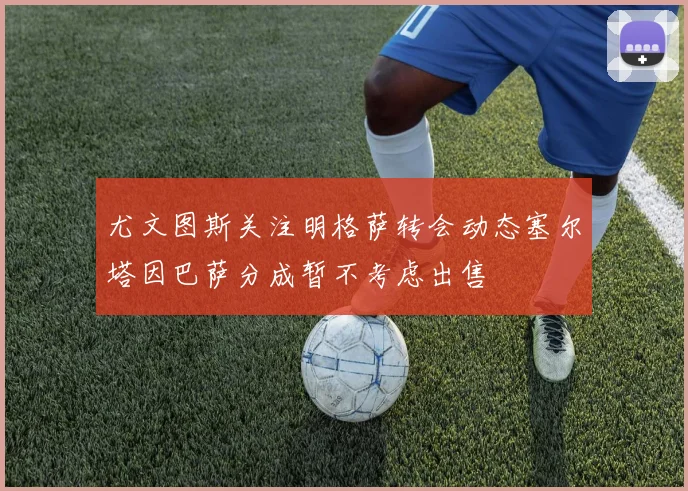 尤文图斯关注明格萨转会动态塞尔塔因巴萨分成暂不考虑出售