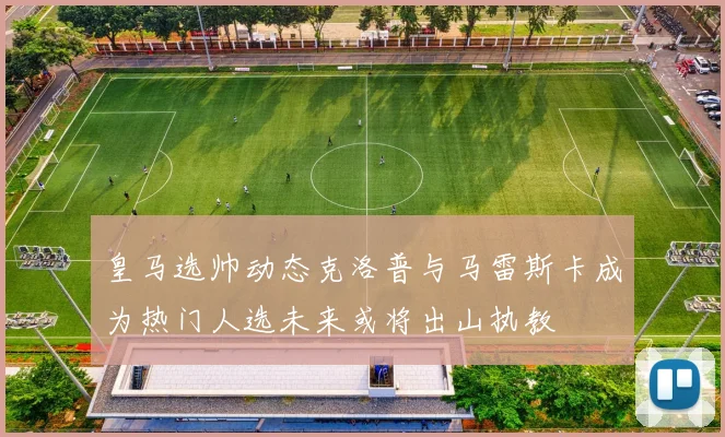 皇马选帅动态克洛普与马雷斯卡成为热门人选未来或将出山执教