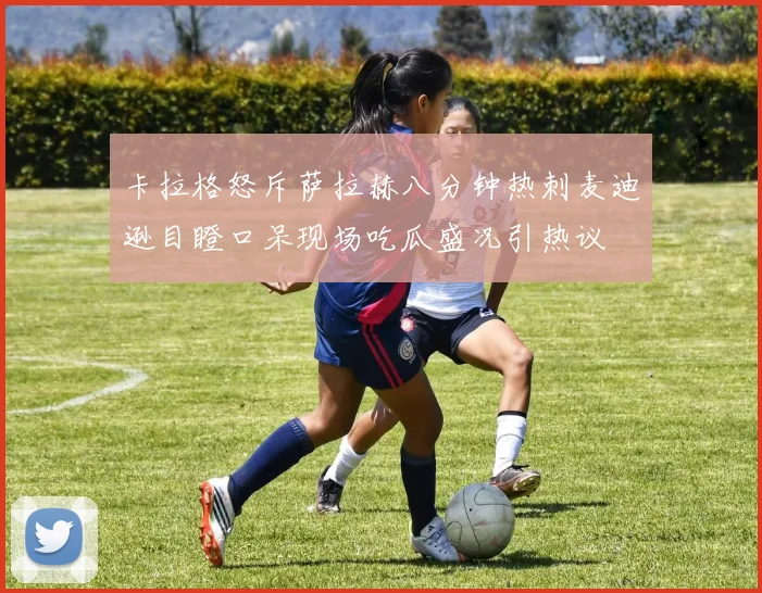 卡拉格怒斥萨拉赫八分钟热刺麦迪逊目瞪口呆现场吃瓜盛况引热议